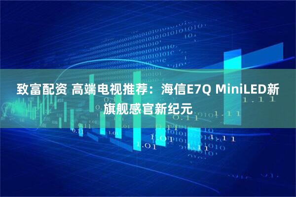 致富配资 高端电视推荐：海信E7Q MiniLED新旗舰感官新纪元
