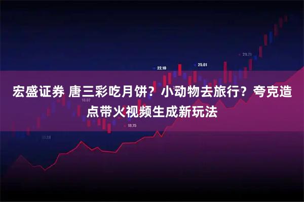 宏盛证券 唐三彩吃月饼？小动物去旅行？夸克造点带火视频生成新玩法