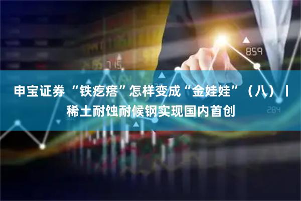 申宝证券 “铁疙瘩”怎样变成“金娃娃”（八）丨稀土耐蚀耐候钢实现国内首创