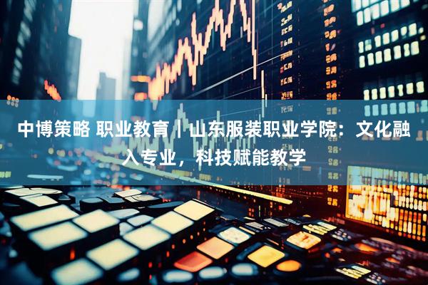 中博策略 职业教育｜山东服装职业学院：文化融入专业，科技赋能教学