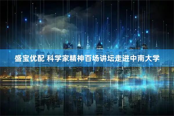 盛宝优配 科学家精神百场讲坛走进中南大学