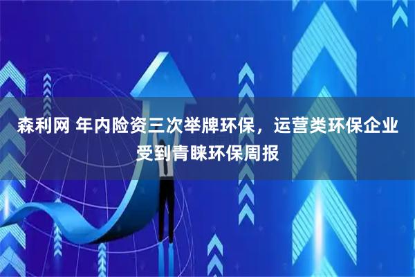 森利网 年内险资三次举牌环保，运营类环保企业受到青睐环保周报