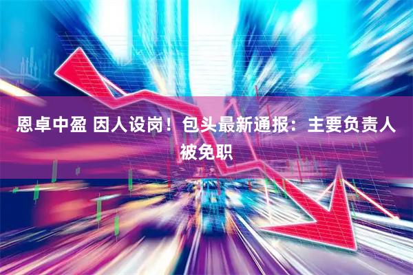 恩卓中盈 因人设岗！包头最新通报：主要负责人被免职