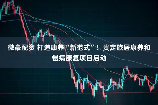 微豪配资 打造康养“新范式”！贵定旅居康养和慢病康复项目启动