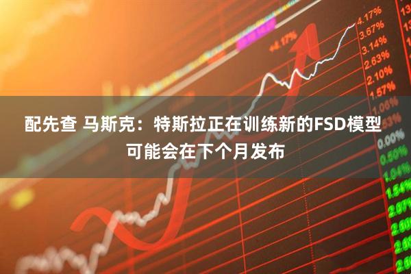 配先查 马斯克：特斯拉正在训练新的FSD模型 可能会在下个月发布
