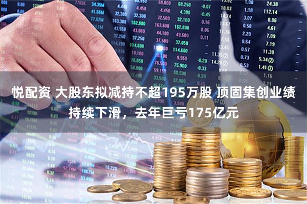 悦配资 大股东拟减持不超195万股 顶固集创业绩持续下滑，去年巨亏175亿元