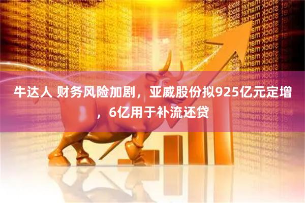 牛达人 财务风险加剧，亚威股份拟925亿元定增，6亿用于补流还贷