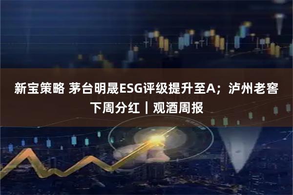 新宝策略 茅台明晟ESG评级提升至A；泸州老窖下周分红｜观酒周报