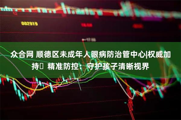 众合网 顺德区未成年人眼病防治管中心|权威加持・精准防控：守护孩子清晰视界