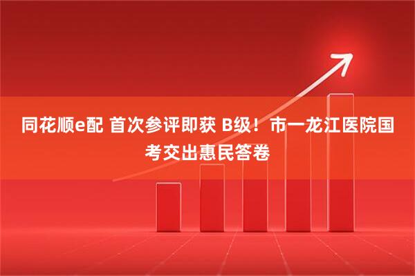 同花顺e配 首次参评即获 B级！市一龙江医院国考交出惠民答卷