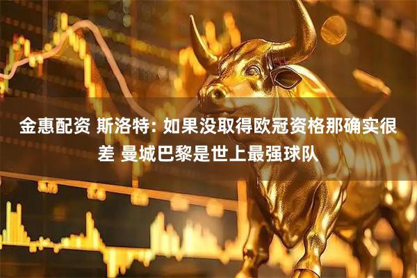 金惠配资 斯洛特: 如果没取得欧冠资格那确实很差 曼城巴黎是世上最强球队