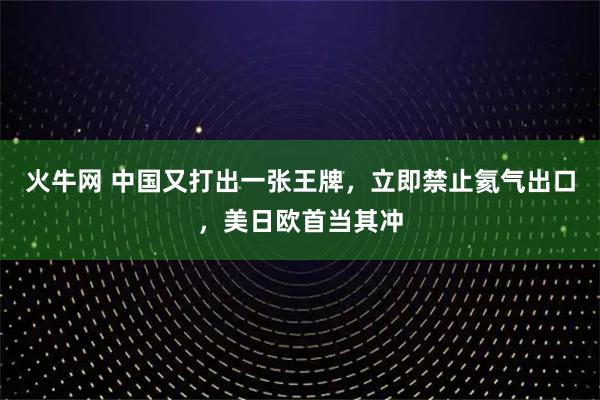 火牛网 中国又打出一张王牌，立即禁止氦气出口，美日欧首当其冲