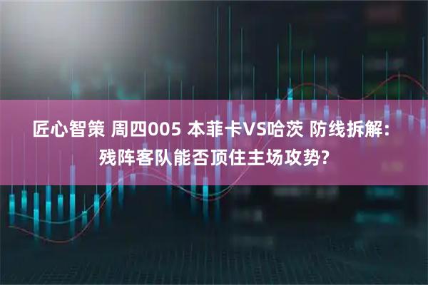 匠心智策 周四005 本菲卡VS哈茨 防线拆解: 残阵客队能否顶住主场攻势?